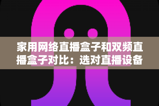 家用网络直播盒子和双频直播盒子对比：选对直播设备让画面流畅不掉线的完整指南