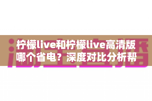 柠檬live和柠檬live高清版哪个省电?深度对比分析帮你选出最省电的观看方案 柠檬live和柠檬live高清版哪个省电?深度对比分析帮你选出最省电的观看方案