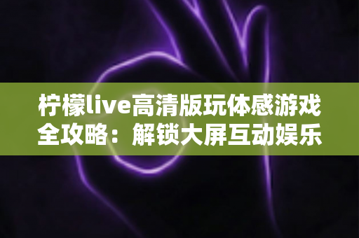 柠檬live高清版玩体感游戏全攻略:解锁大屏互动娱乐的全新姿势 柠檬live高清版玩体感游戏全攻略:解锁大屏互动娱乐的全新姿势