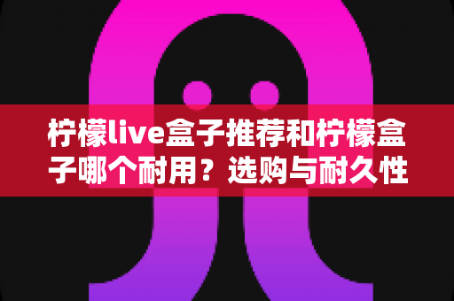 柠檬live盒子推荐和柠檬盒子哪个耐用?选购与耐久性全面解析指南 柠檬live盒子推荐和柠檬盒子哪个耐用?选购与耐久性全面解析指南