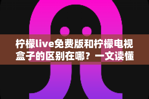 柠檬live免费版和柠檬电视盒子的区别在哪？一文读懂产品定位、功能与选购指南