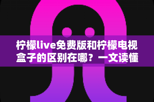 柠檬live免费版和柠檬电视盒子的区别在哪？一文读懂产品定位、功能与选购指南