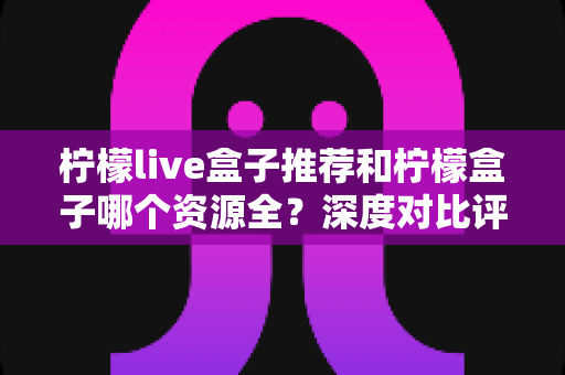 柠檬live盒子推荐和柠檬盒子哪个资源全?深度对比评测帮你选出资源更全的观影神器 柠檬live盒子推荐和柠檬盒子哪个资源全?深度对比评测帮你选出资源更全的观影神器