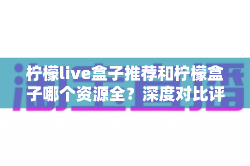 柠檬live盒子推荐和柠檬盒子哪个资源全?深度对比评测帮你选出资源更全的观影神器 柠檬live盒子推荐和柠檬盒子哪个资源全?深度对比评测帮你选出资源更全的观影神器