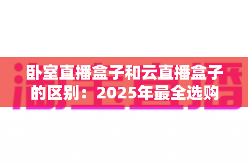 卧室直播盒子和云直播盒子的区别:2025年最全选购指南与深度对比解析 卧室直播盒子和云直播盒子的区别:2025年最全选购指南与深度对比解析