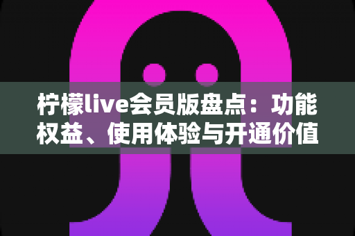 柠檬live会员版盘点：功能权益、使用体验与开通价值全方位深度解析