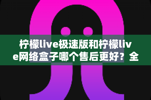 柠檬live极速版和柠檬live网络盒子哪个售后更好？全方位深度对比解析与实用选购指南