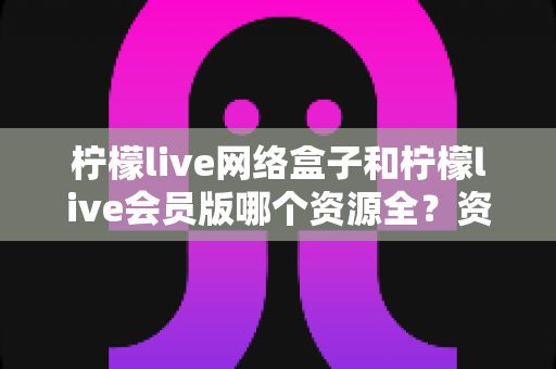 柠檬live网络盒子和柠檬live会员版哪个资源全？资源覆盖深度评测与选购指南