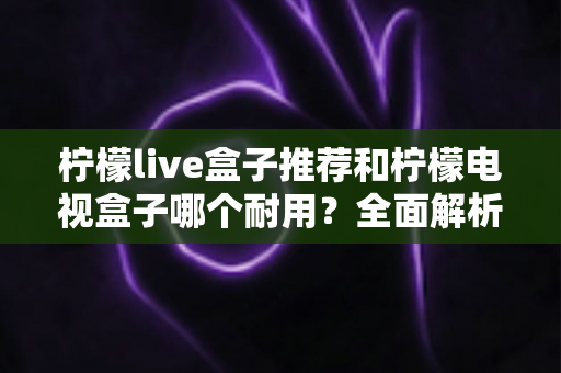 柠檬live盒子推荐和柠檬电视盒子哪个耐用?全面解析选购与使用寿命的终极指南 柠檬live盒子推荐和柠檬电视盒子哪个耐用?全面解析选购与使用寿命的终极指南
