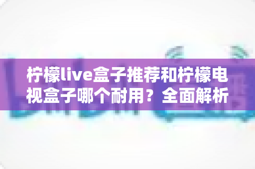 柠檬live盒子推荐和柠檬电视盒子哪个耐用?全面解析选购与使用寿命的终极指南 柠檬live盒子推荐和柠檬电视盒子哪个耐用?全面解析选购与使用寿命的终极指南