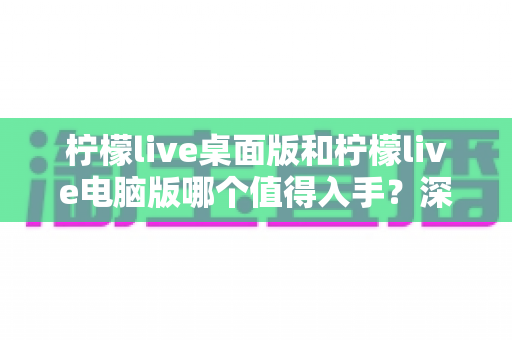 柠檬live桌面版和柠檬live电脑版哪个值得入手?深度对比评测帮你选对版本 柠檬live桌面版和柠檬live电脑版哪个值得入手?深度对比评测帮你选对版本