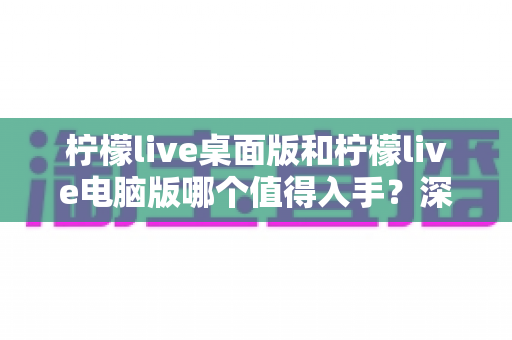 柠檬live桌面版和柠檬live电脑版哪个值得入手?深度对比评测帮你选对版本 柠檬live桌面版和柠檬live电脑版哪个值得入手?深度对比评测帮你选对版本
