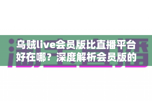乌贼live会员版比直播平台好在哪?深度解析会员版的独特优势与真实使用体验 乌贼live会员版比直播平台好在哪?深度解析会员版的独特优势与真实使用体验