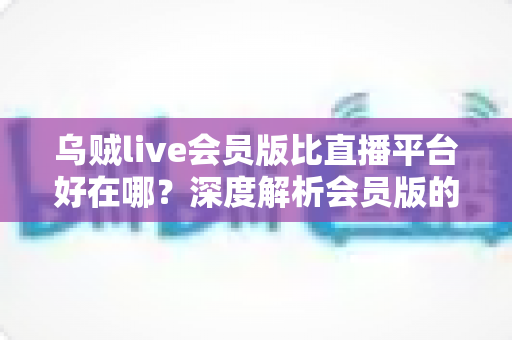 乌贼live会员版比直播平台好在哪？深度解析会员版的独特优势与真实使用体验