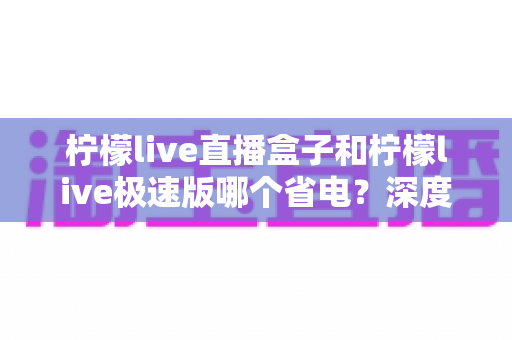 柠檬live直播盒子和柠檬live极速版哪个省电?深度对比分析帮你选出更省电的观看方案 柠檬live直播盒子和柠檬live极速版哪个省电?深度对比分析帮你选出更省电的观看方案