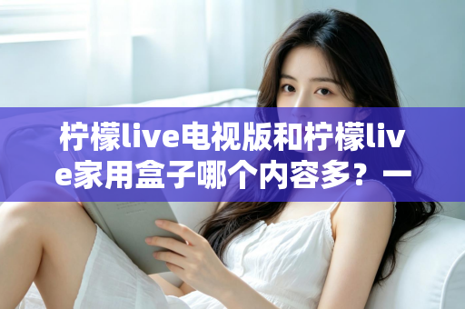 柠檬live电视版和柠檬live家用盒子哪个内容多？一文看懂两大版本差异，选对观影方案不踩坑