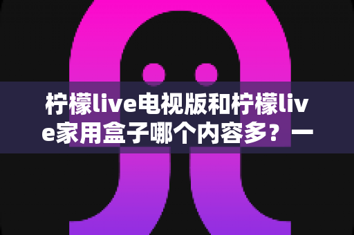 柠檬live电视版和柠檬live家用盒子哪个内容多？一文看懂两大版本差异，选对观影方案不踩坑