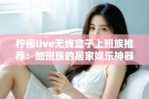 柠檬live无线盒子上班族推荐:加班族的居家娱乐神器与高品质追剧新选择 柠檬live无线盒子上班族推荐:加班族的居家娱乐神器与高品质追剧新选择