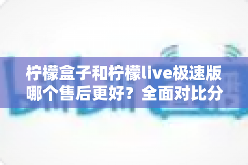 柠檬盒子和柠檬live极速版哪个售后更好？全面对比分析与选购指南