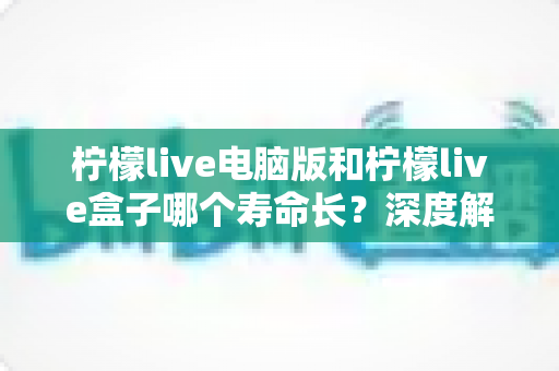 柠檬live电脑版和柠檬live盒子哪个寿命长?深度解析使用寿命差异与选购全攻略 柠檬live电脑版和柠檬live盒子哪个寿命长?深度解析使用寿命差异与选购全攻略