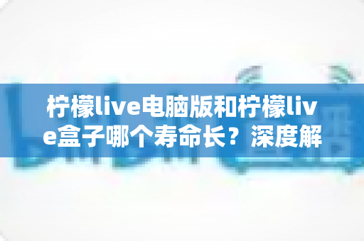 柠檬live电脑版和柠檬live盒子哪个寿命长?深度解析使用寿命差异与选购全攻略 柠檬live电脑版和柠檬live盒子哪个寿命长?深度解析使用寿命差异与选购全攻略