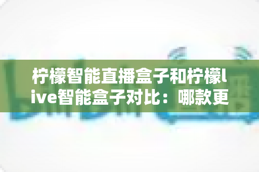 柠檬智能直播盒子和柠檬live智能盒子对比：哪款更适合你的家庭娱乐需求？