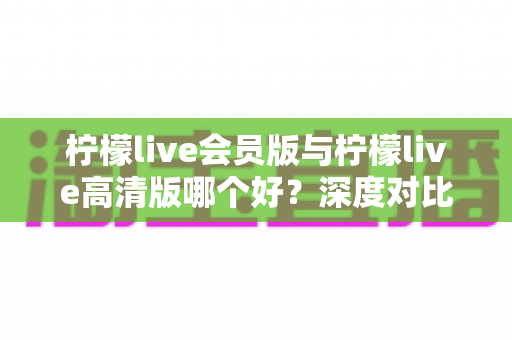 柠檬live会员版与柠檬live高清版哪个好？深度对比解析，帮你选对版本不花冤枉钱