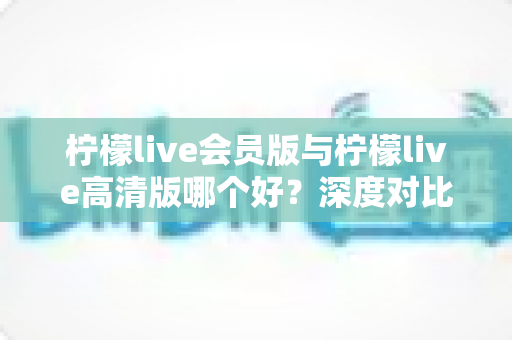 柠檬live会员版与柠檬live高清版哪个好？深度对比解析，帮你选对版本不花冤枉钱