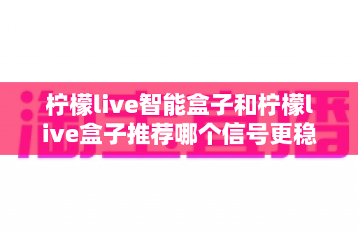 柠檬live智能盒子和柠檬live盒子推荐哪个信号更稳定?深度对比测评与实用选购指南 柠檬live智能盒子和柠檬live盒子推荐哪个信号更稳定?深度对比测评与实用选购指南