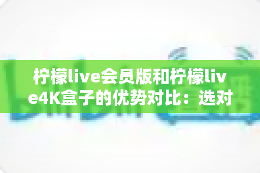 柠檬live会员版和柠檬live4K盒子的优势对比：选对方案，让家庭观影体验全面升级