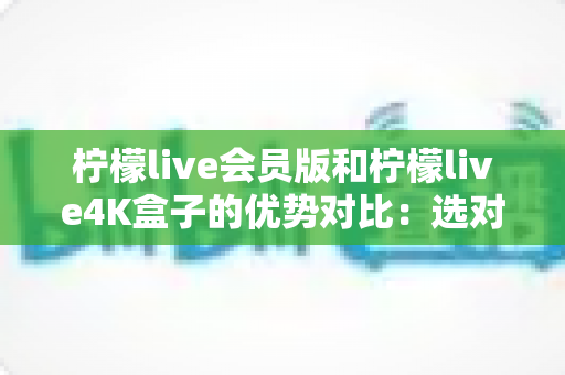 柠檬live会员版和柠檬live4K盒子的优势对比：选对方案，让家庭观影体验全面升级