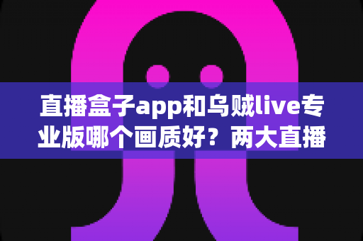 直播盒子app和乌贼live专业版哪个画质好?两大直播平台清晰度深度对比与选购全指南 直播盒子app和乌贼live专业版哪个画质好?两大直播平台清晰度深度对比与选购全指南
