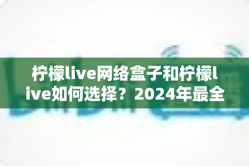 柠檬live网络盒子和柠檬live如何选择?2024年最全选购指南与避坑攻略 柠檬live网络盒子和柠檬live如何选择?2024年最全选购指南与避坑攻略