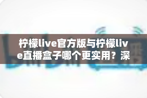 柠檬live官方版与柠檬live直播盒子哪个更实用？深度对比评测帮你选对版本，看直播不踩坑