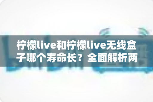 柠檬live和柠檬live无线盒子哪个寿命长?全面解析两者使用寿命差异与延长寿命实用指南 柠檬live和柠檬live无线盒子哪个寿命长?全面解析两者使用寿命差异与延长寿命实用指南