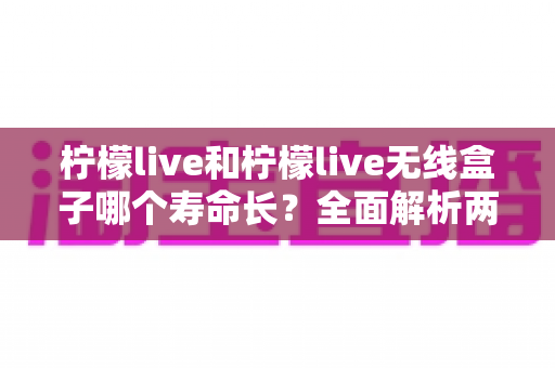 柠檬live和柠檬live无线盒子哪个寿命长?全面解析两者使用寿命差异与延长寿命实用指南 柠檬live和柠檬live无线盒子哪个寿命长?全面解析两者使用寿命差异与延长寿命实用指南
