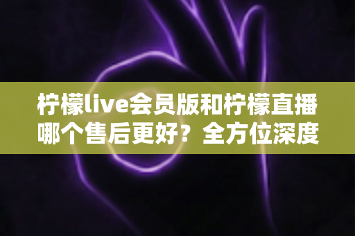 柠檬live会员版和柠檬直播哪个售后更好?全方位深度对比帮你选出更省心的那一版 柠檬live会员版和柠檬直播哪个售后更好?全方位深度对比帮你选出更省心的那一版