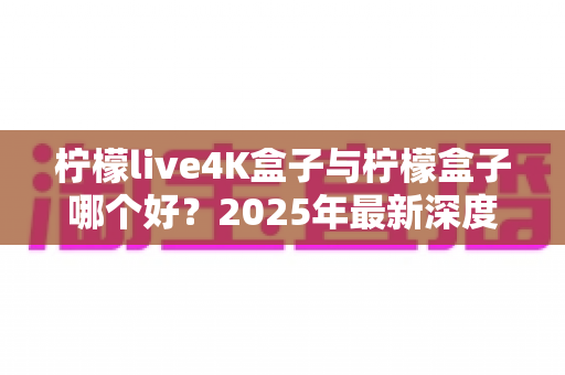 柠檬live4K盒子与柠檬盒子哪个好?2025年最新深度对比评测与选购指南 柠檬live4K盒子与柠檬盒子哪个好?2025年最新深度对比评测与选购指南