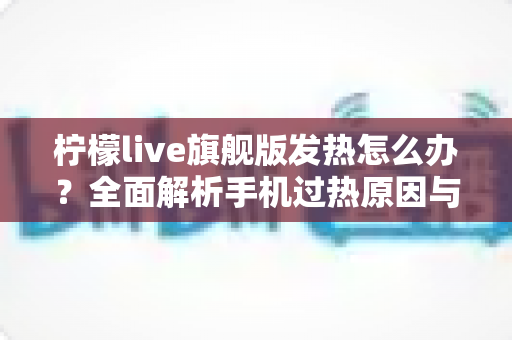 柠檬live旗舰版发热怎么办?全面解析手机过热原因与高效降温解决方案 柠檬live旗舰版发热怎么办?全面解析手机过热原因与高效降温解决方案