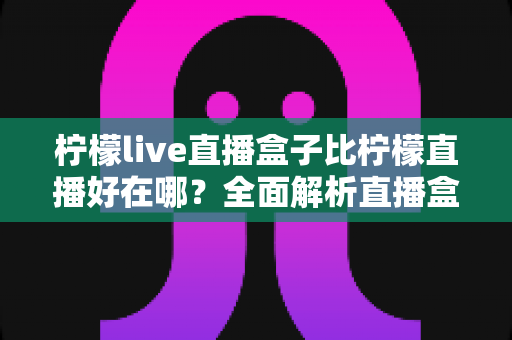 柠檬live直播盒子比柠檬直播好在哪？全面解析直播盒子的五大核心优势