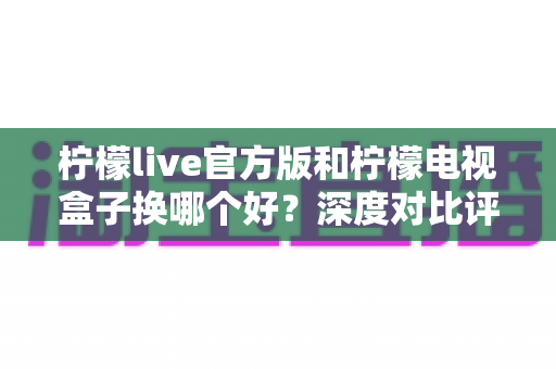 柠檬live官方版和柠檬电视盒子换哪个好？深度对比评测助你轻松选出最佳观影方案
