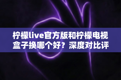 柠檬live官方版和柠檬电视盒子换哪个好？深度对比评测助你轻松选出最佳观影方案