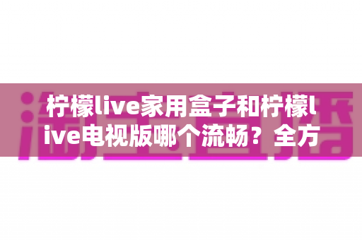 柠檬live家用盒子和柠檬live电视版哪个流畅?全方位深度对比评测与实用选购指南 柠檬live家用盒子和柠檬live电视版哪个流畅?全方位深度对比评测与实用选购指南