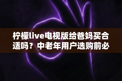 柠檬live电视版给爸妈买合适吗？中老年用户选购前必读的完整评测与实用指南