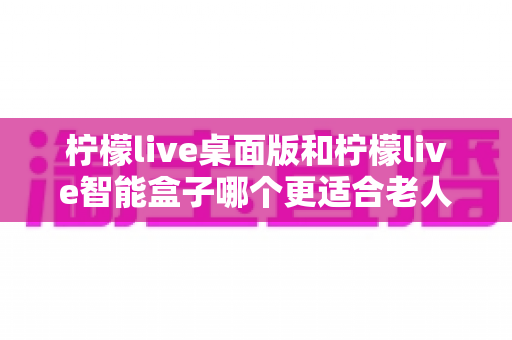 柠檬live桌面版和柠檬live智能盒子哪个更适合老人用？2025年最新选购指南与深度对比分析