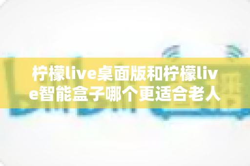 柠檬live桌面版和柠檬live智能盒子哪个更适合老人用？2025年最新选购指南与深度对比分析