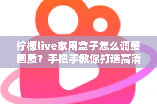 柠檬live家用盒子怎么调整画质？手把手教你打造高清家庭影院体验