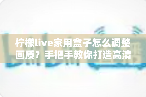 柠檬live家用盒子怎么调整画质？手把手教你打造高清家庭影院体验