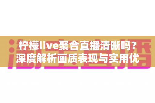 柠檬live聚合直播清晰吗？深度解析画质表现与实用优化指南