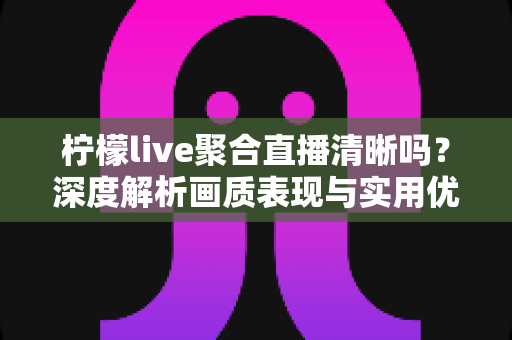 柠檬live聚合直播清晰吗？深度解析画质表现与实用优化指南